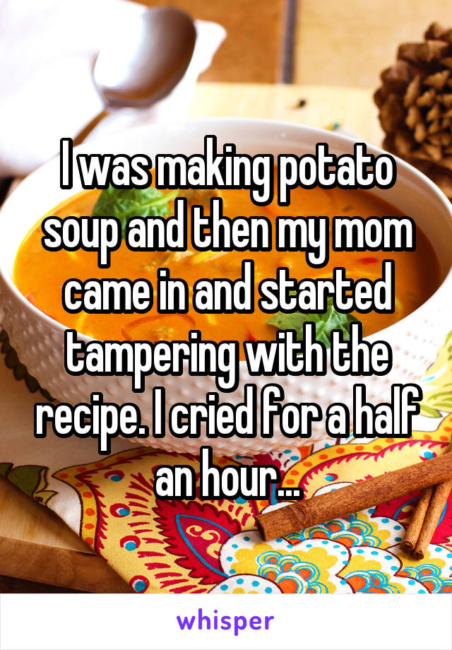 I was making potato soup and then my mom came in and started tampering with the recipe. I cried for a half an hour...