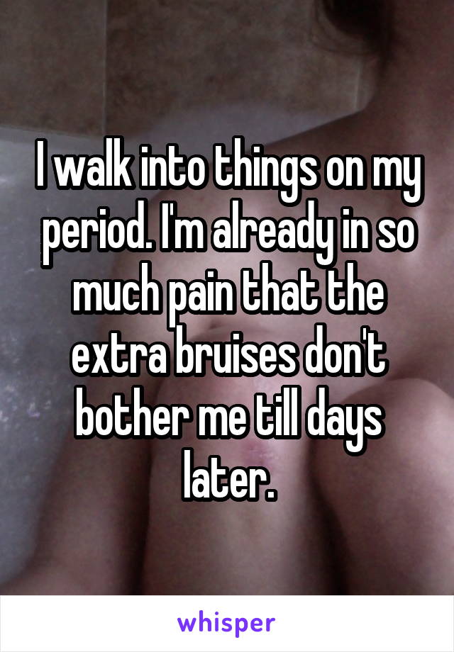 I walk into things on my period. I'm already in so much pain that the extra bruises don't bother me till days later.
