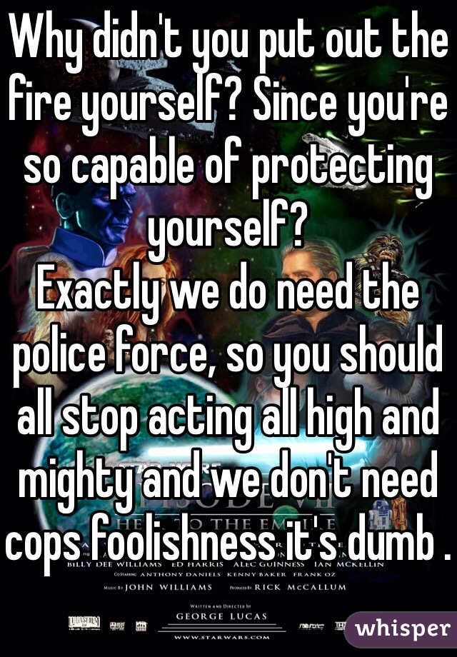 Why didn't you put out the fire yourself? Since you're so capable of protecting yourself? 
Exactly we do need the police force, so you should all stop acting all high and mighty and we don't need cops foolishness it's dumb .