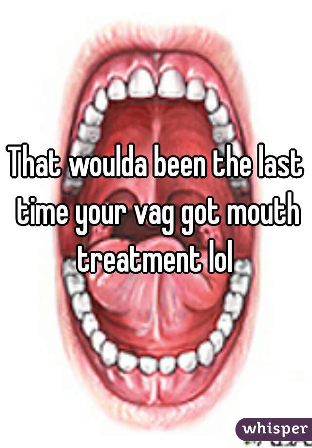 That woulda been the last time your vag got mouth treatment lol 