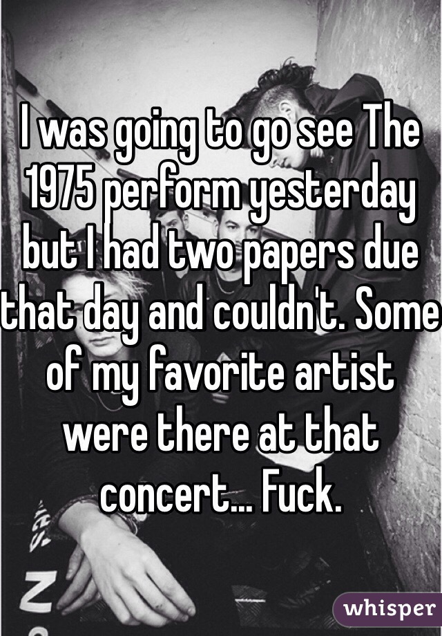 I was going to go see The 1975 perform yesterday but I had two papers due that day and couldn't. Some of my favorite artist were there at that concert... Fuck.