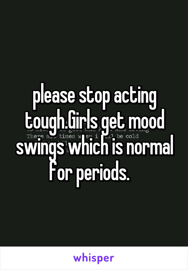 please stop acting tough.Girls get mood swings which is normal for periods.   