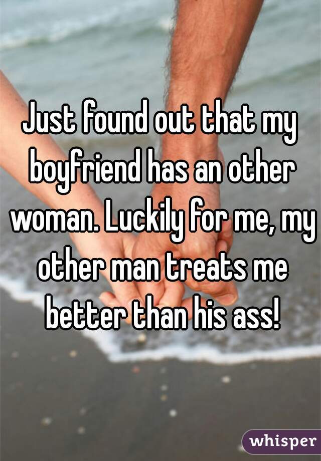 Just found out that my boyfriend has an other woman. Luckily for me, my other man treats me better than his ass!