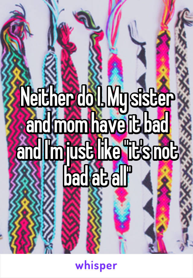 Neither do I. My sister and mom have it bad and I'm just like "it's not bad at all"