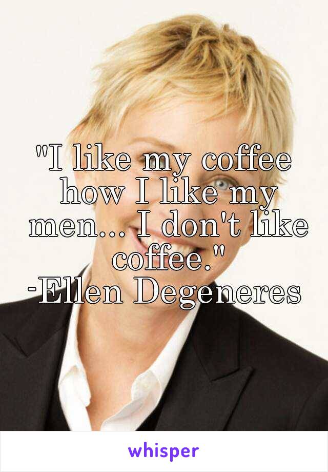 "I like my coffee how I like my men... I don't like coffee."
-Ellen Degeneres