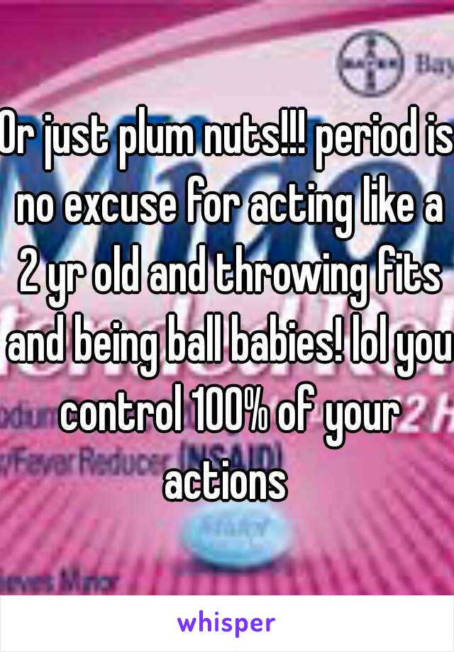 Or just plum nuts!!! period is no excuse for acting like a 2 yr old and throwing fits and being ball babies! lol you control 100% of your actions 