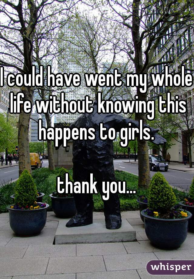 I could have went my whole life without knowing this happens to girls. 

thank you...