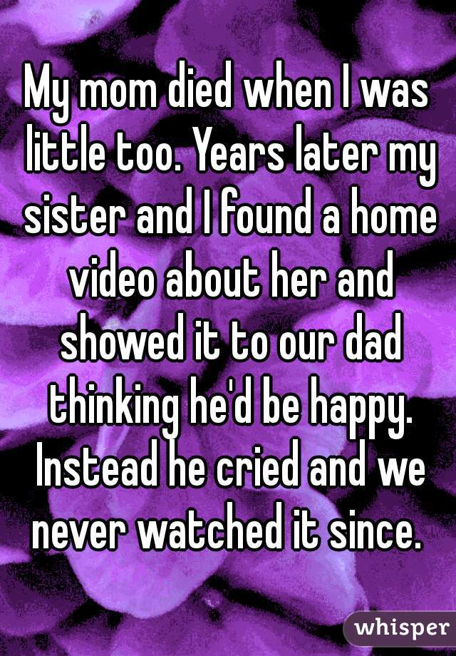 My mom died when I was little too. Years later my sister and I found a home video about her and showed it to our dad thinking he'd be happy. Instead he cried and we never watched it since. 
