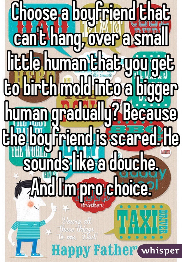 Choose a boyfriend that can't hang, over a small little human that you get to birth mold into a bigger human gradually? Because the boyfriend is scared. He sounds like a douche. 
And I'm pro choice. 
