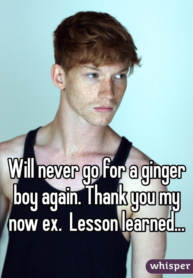 Will never go for a ginger boy again. Thank you my now ex.  Lesson learned...