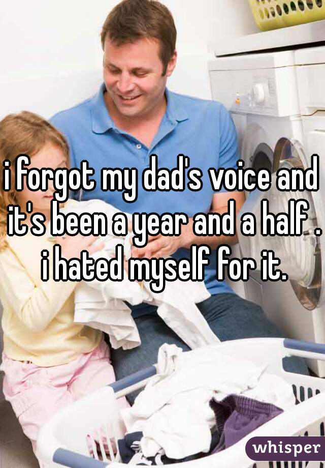 i forgot my dad's voice and it's been a year and a half . i hated myself for it.