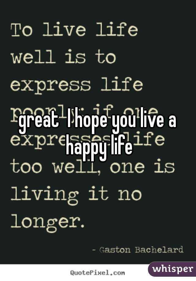 great  I hope you live a happy life