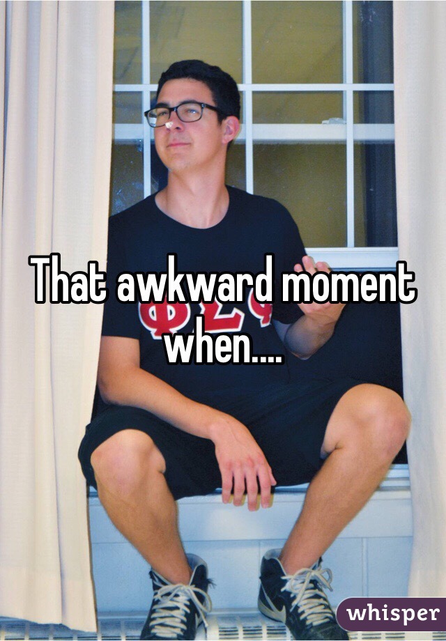 That awkward moment when....