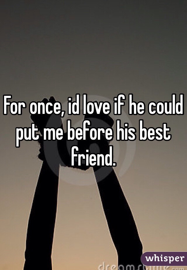 For once, id love if he could put me before his best friend.