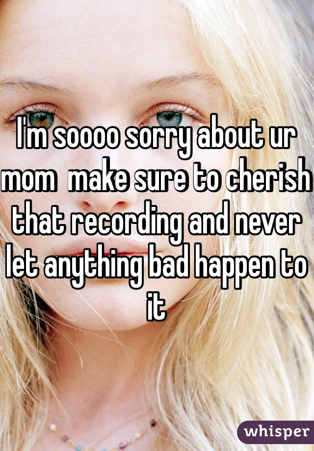 I'm soooo sorry about ur mom  make sure to cherish that recording and never let anything bad happen to it