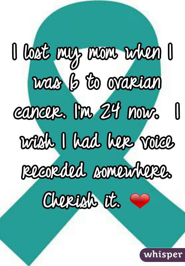 I lost my mom when I was 6 to ovarian cancer. I'm 24 now.  I wish I had her voice recorded somewhere. Cherish it. ❤