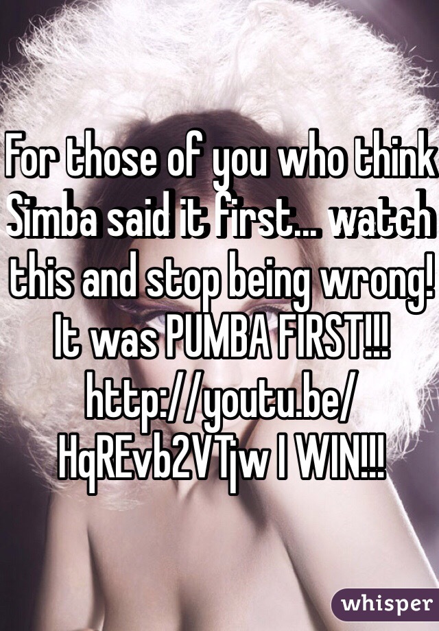 For those of you who think Simba said it first... watch this and stop being wrong! It was PUMBA FIRST!!! http://youtu.be/HqREvb2VTjw I WIN!!!