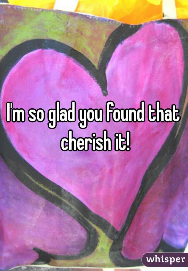 I'm so glad you found that cherish it!