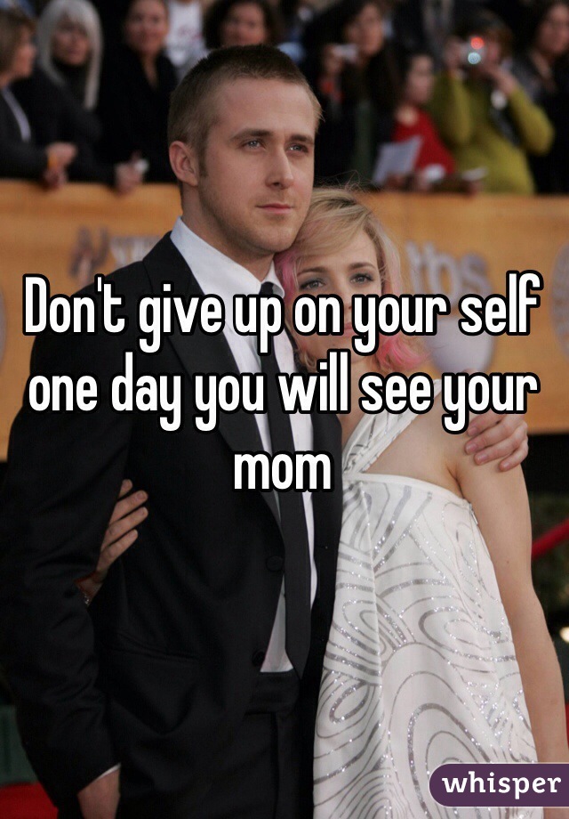 Don't give up on your self one day you will see your mom