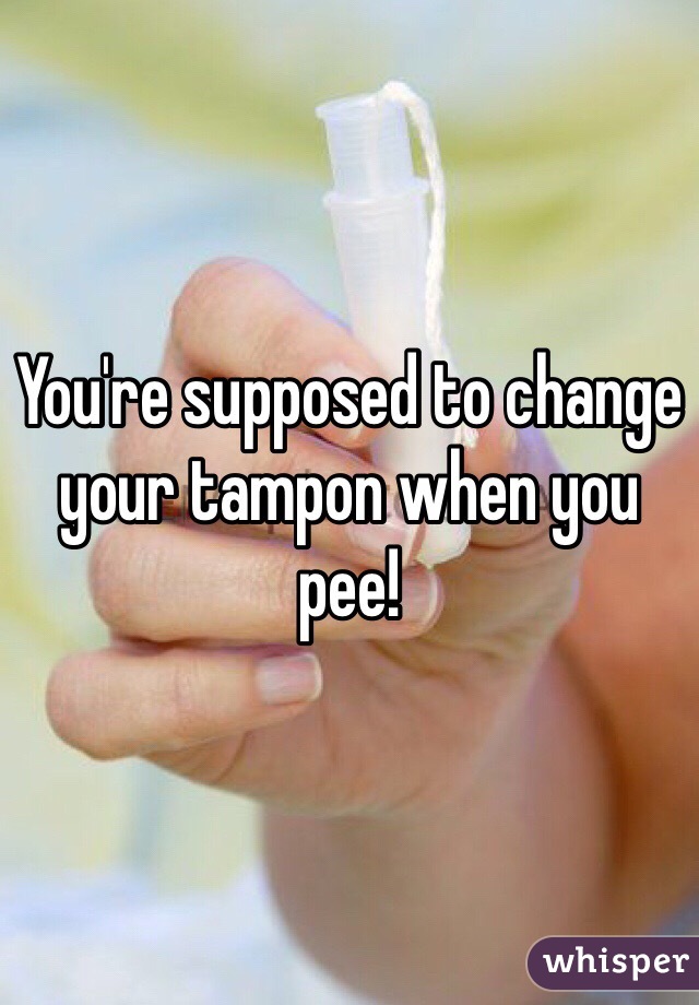 You're supposed to change your tampon when you pee!