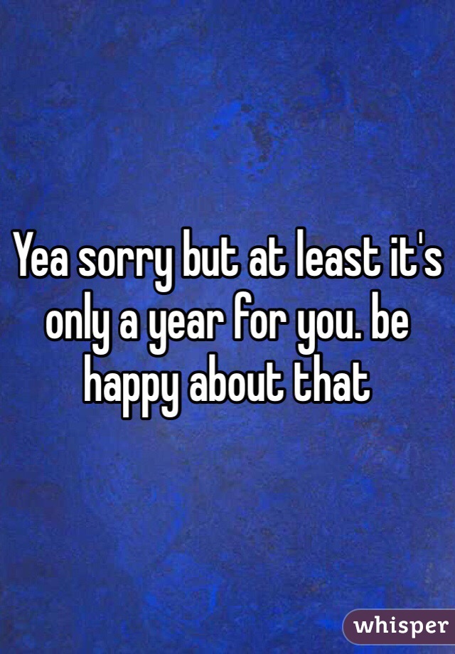 Yea sorry but at least it's only a year for you. be happy about that 