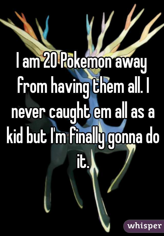 I am 20 Pokemon away from having them all. I never caught em all as a kid but I'm finally gonna do it.