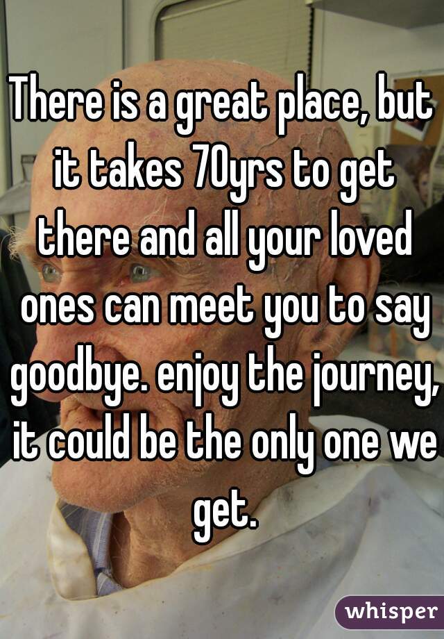 There is a great place, but it takes 70yrs to get there and all your loved ones can meet you to say goodbye. enjoy the journey, it could be the only one we get.