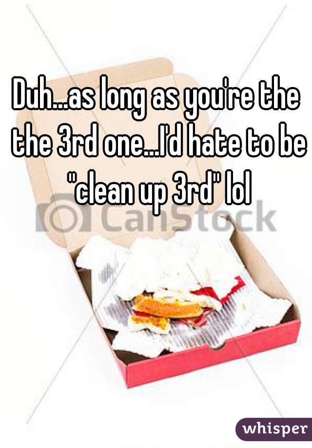 Duh...as long as you're the the 3rd one...I'd hate to be "clean up 3rd" lol