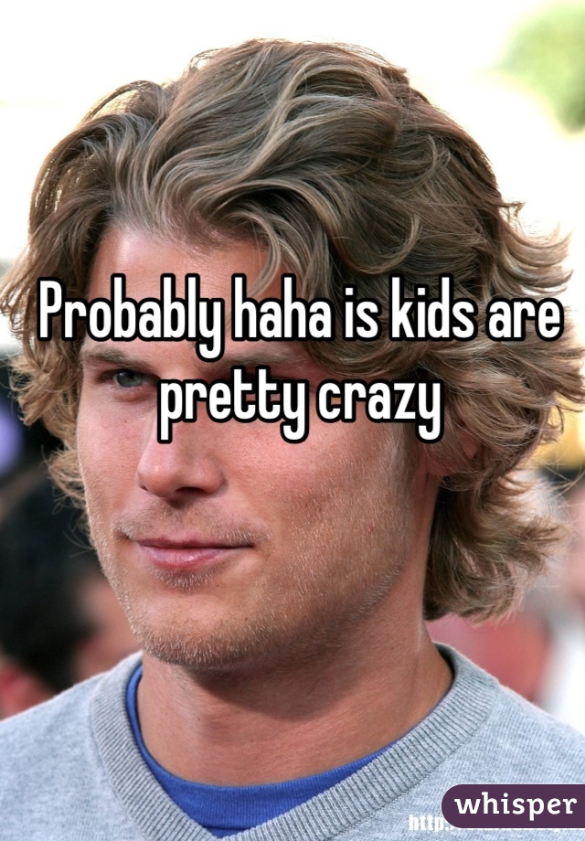 Probably haha is kids are pretty crazy