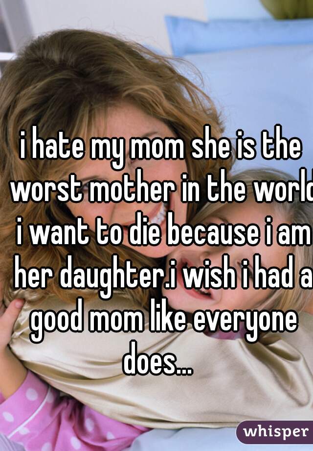 i hate my mom she is the worst mother in the world i want to die because i am her daughter.i wish i had a good mom like everyone does...  