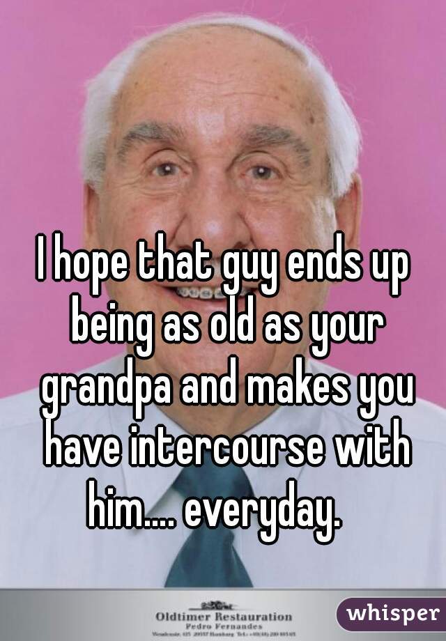 I hope that guy ends up being as old as your grandpa and makes you have intercourse with him…. everyday.   
