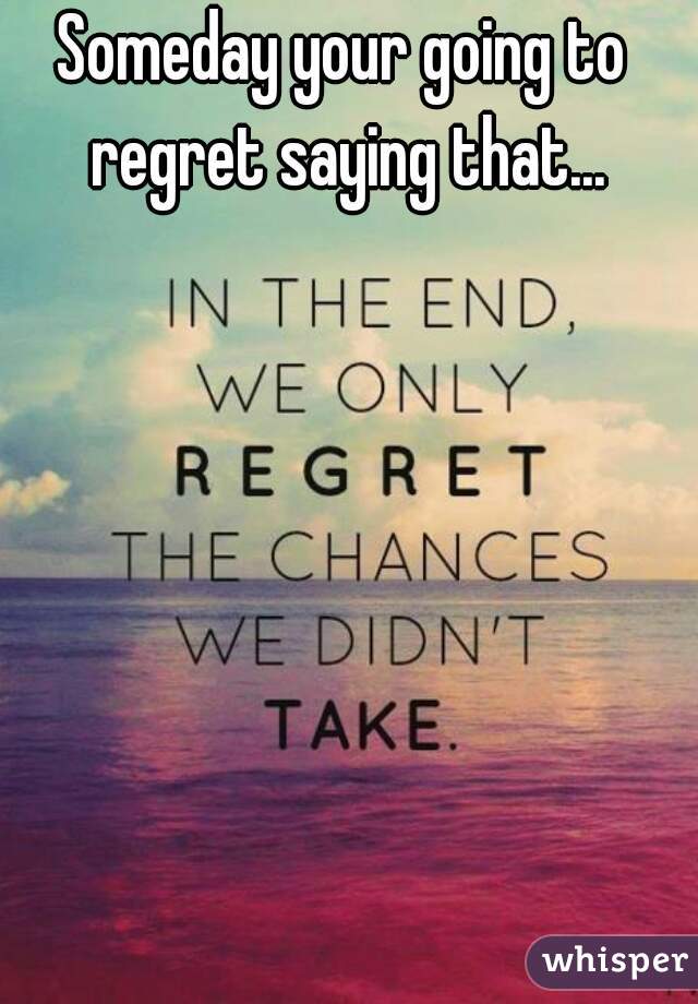 Someday your going to regret saying that...