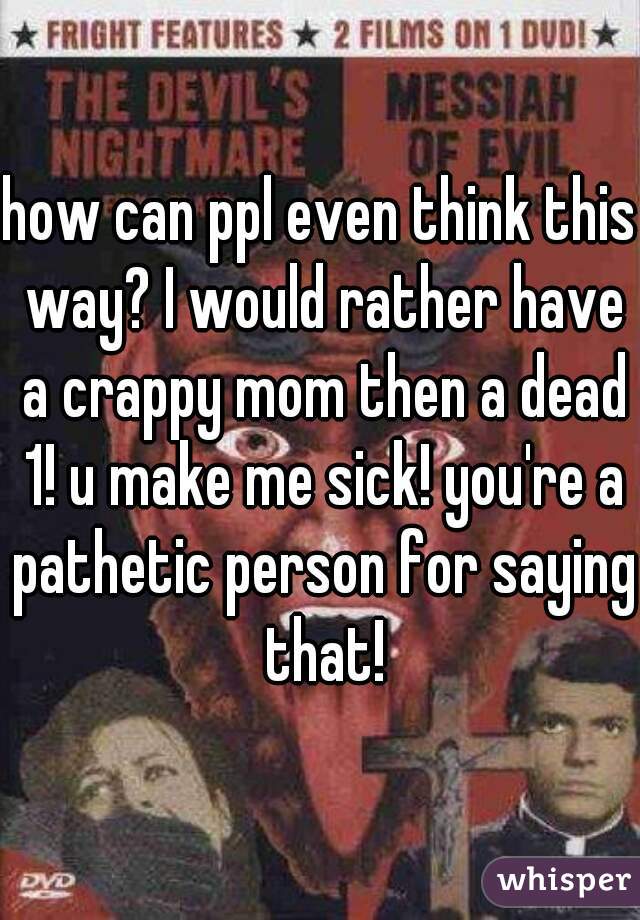 how can ppl even think this way? I would rather have a crappy mom then a dead 1! u make me sick! you're a pathetic person for saying that!