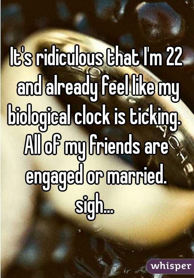 It's ridiculous that I'm 22 and already feel like my biological clock is ticking.  
All of my friends are engaged or married. 
sigh... 