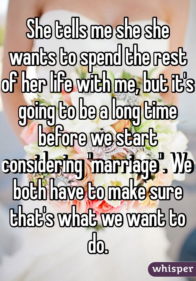 She tells me she she wants to spend the rest of her life with me, but it's going to be a long time before we start considering "marriage". We both have to make sure that's what we want to do.