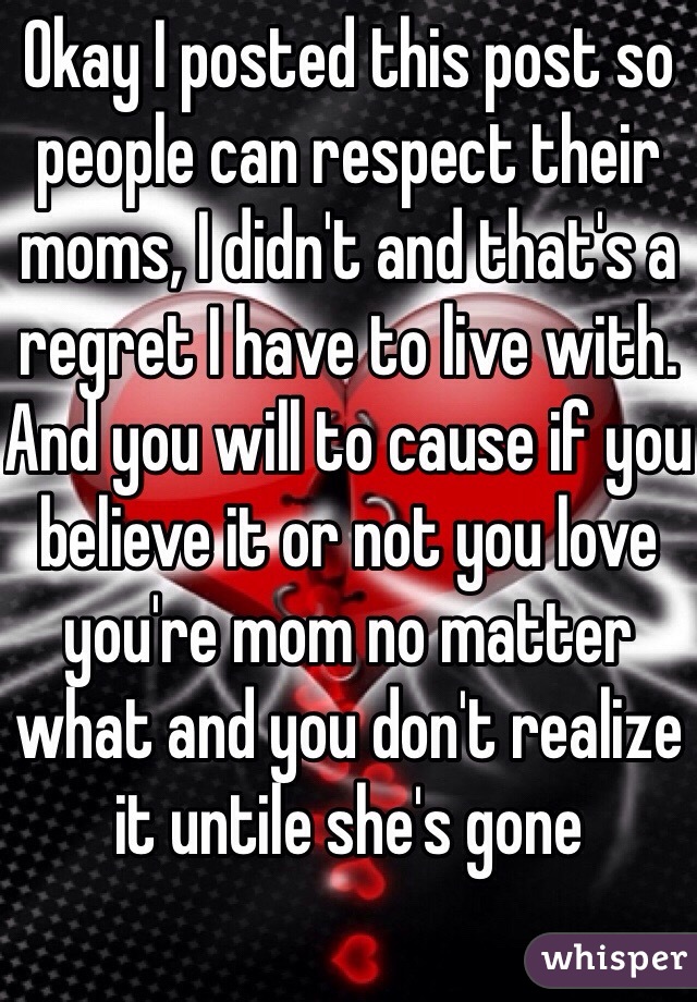 Okay I posted this post so people can respect their moms, I didn't and that's a regret I have to live with. And you will to cause if you believe it or not you love you're mom no matter what and you don't realize it untile she's gone