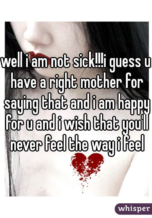 well i am not sick!!!i guess u have a right mother for saying that and i am happy for u and i wish that you'll never feel the way i feel