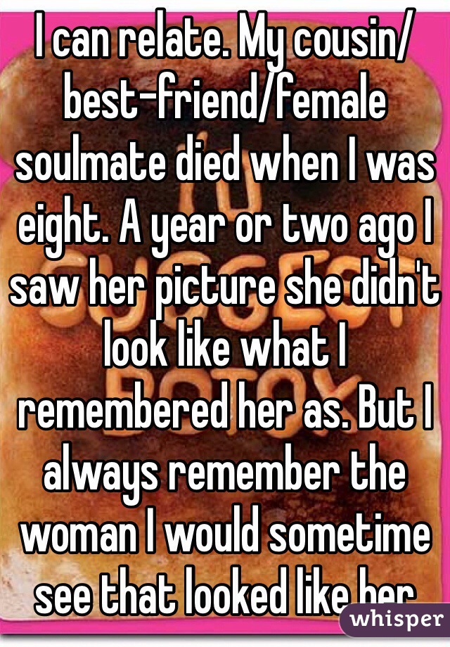 I can relate. My cousin/best-friend/female soulmate died when I was eight. A year or two ago I saw her picture she didn't look like what I remembered her as. But I always remember the woman I would sometime see that looked like her