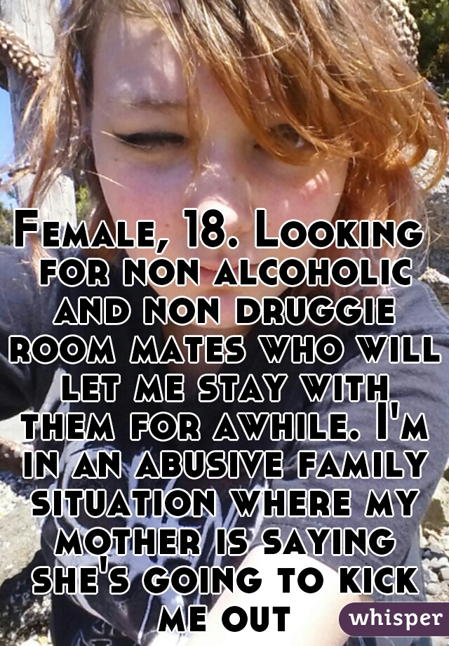 Female, 18. Looking for non alcoholic and non druggie room mates who will let me stay with them for awhile. I'm in an abusive family situation where my mother is saying she's going to kick me out