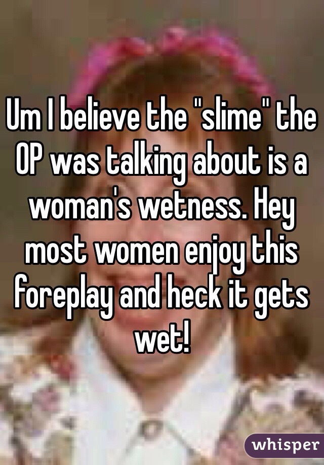 Um I believe the "slime" the OP was talking about is a woman's wetness. Hey most women enjoy this foreplay and heck it gets wet!