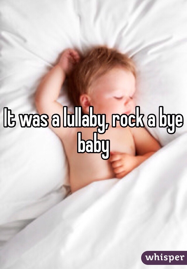 It was a lullaby, rock a bye baby 