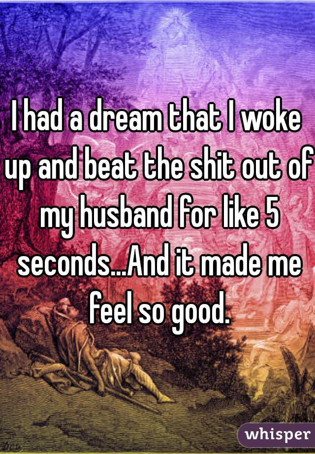 I had a dream that I woke up and beat the shit out of my husband for like 5 seconds...And it made me feel so good.