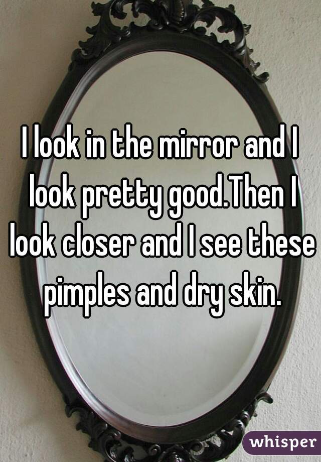 I look in the mirror and I look pretty good.Then I look closer and I see these pimples and dry skin.