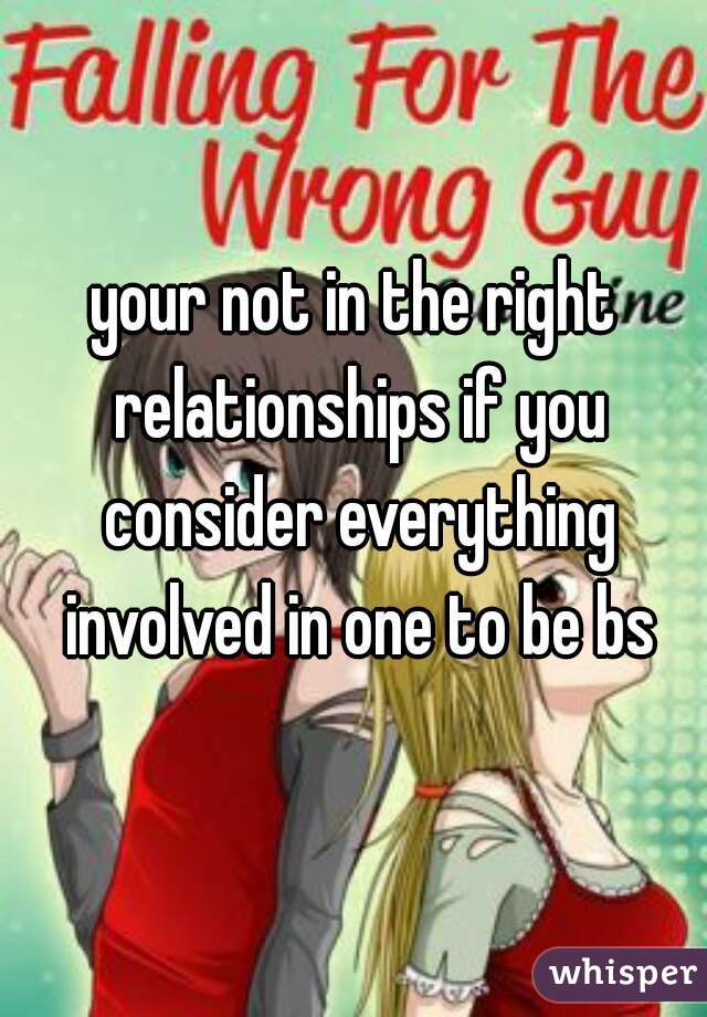 your not in the right relationships if you consider everything involved in one to be bs