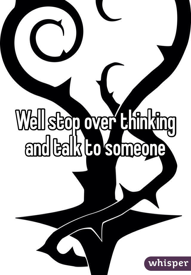 Well stop over thinking and talk to someone
