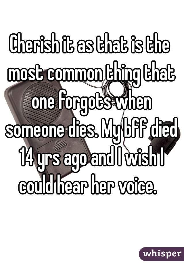Cherish it as that is the most common thing that one forgots when someone dies. My bff died 14 yrs ago and I wish I could hear her voice.  