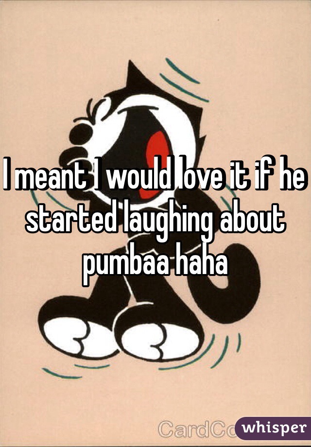 I meant I would love it if he started laughing about pumbaa haha