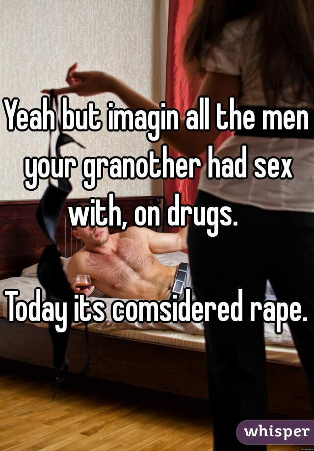 Yeah but imagin all the men your granother had sex with, on drugs.  

Today its comsidered rape.