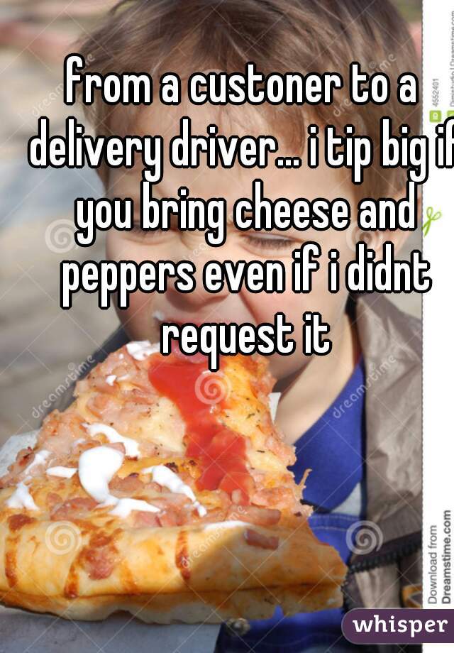 from a custoner to a delivery driver... i tip big if you bring cheese and peppers even if i didnt request it