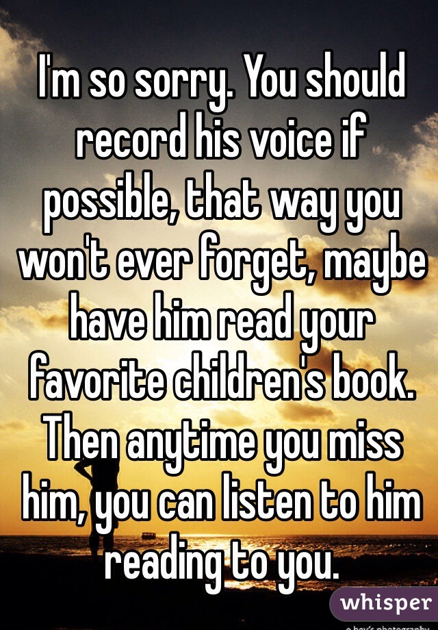 I'm so sorry. You should record his voice if possible, that way you won't ever forget, maybe have him read your favorite children's book. Then anytime you miss him, you can listen to him reading to you. 